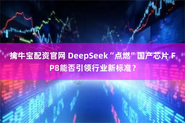 擒牛宝配资官网 DeepSeek“点燃”国产芯片 FP8能否引领行业新标准？