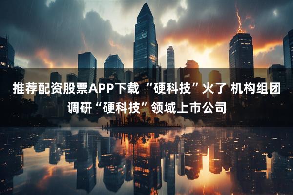 推荐配资股票APP下载 “硬科技”火了 机构组团调研“硬科技”领域上市公司