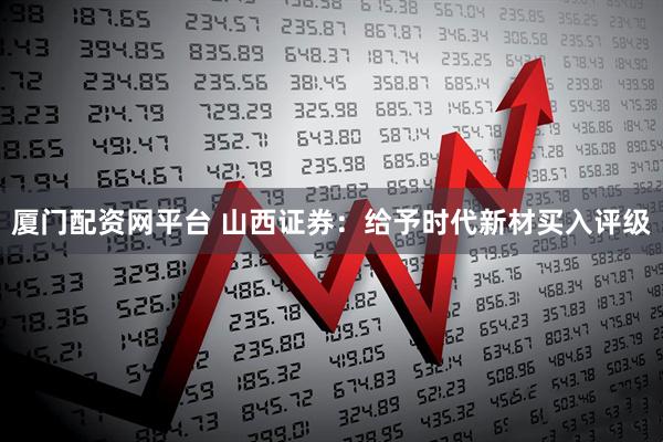 厦门配资网平台 山西证券：给予时代新材买入评级