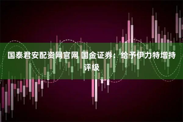 国泰君安配资网官网 国金证券：给予伊力特增持评级