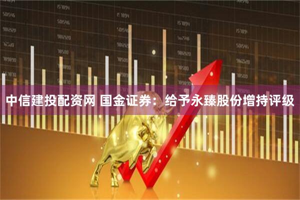 中信建投配资网 国金证券：给予永臻股份增持评级
