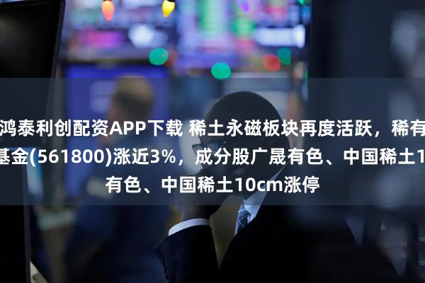 鸿泰利创配资APP下载 稀土永磁板块再度活跃，稀有金属ETF基金(561800)涨近3%，成分股广晟有色、中国稀土10cm涨停
