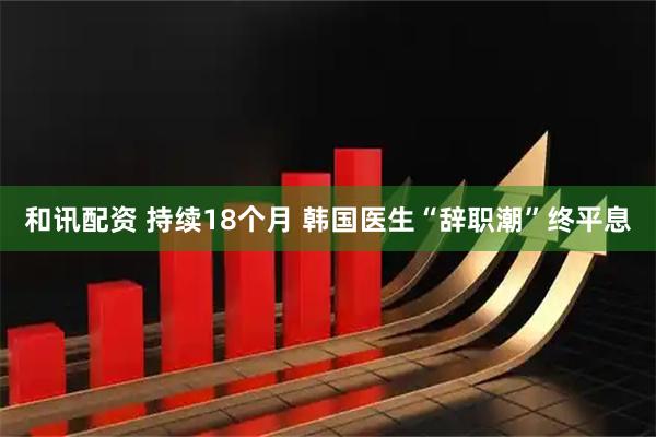 和讯配资 持续18个月 韩国医生“辞职潮”终平息