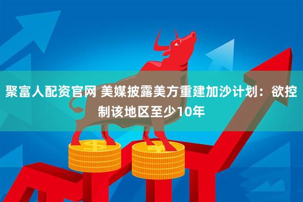 聚富人配资官网 美媒披露美方重建加沙计划：欲控制该地区至少10年