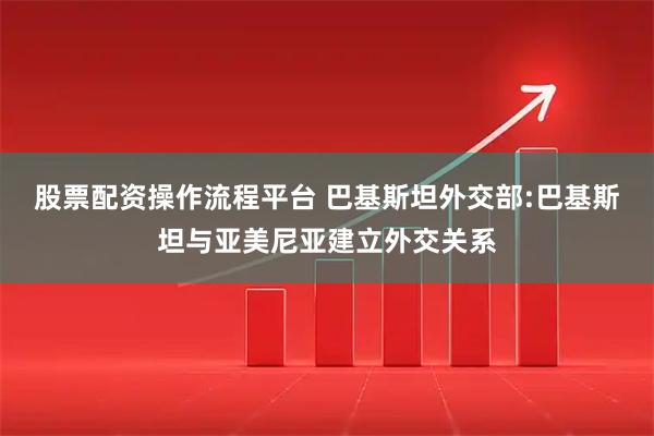 股票配资操作流程平台 巴基斯坦外交部:巴基斯坦与亚美尼亚建立外交关系