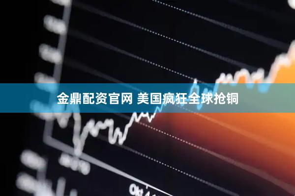 金鼎配资官网 美国疯狂全球抢铜